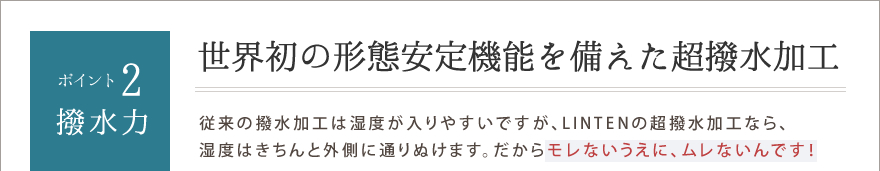 ポイント2.撥水力　世界初の形態安定機能を備えた超撥水加工　従来の撥水加工は湿度が入りやすいですが、LINTENの超撥水加工なら、
湿度はきちんと外側に通りぬけます。だからモレないうえに、ムレないんです！