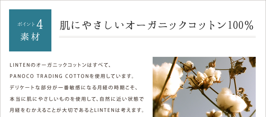 ポイント4.素材　肌にやさしいオーガニックコットン100％　LINTENのオーガニックコットンはすべて、PANOCO TRADING COTTONを使用しています。デリケートな部分が一番敏感になる月経の時期こそ、本当に肌にやさしいものを使用して、自然に近い状態で月経をむかえることが大切であるとLINTENは考えます。生成り・・・インド産　緑・・・ブラジル産　茶・・・ペルー産