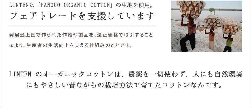 LINTENは「PANOCO ORGANIC COTTON」の生地を使用。フェアトレードを支援しています　発展途上国で作られた作物や製品を、適正価格で取引することにより、生産者の生活向上を支える仕組みのことです。LINTEN のオーガニックコットンは、農薬を一切使わず、人にも自然環境にもやさしい昔ながらの栽培方法で育てたコットンなんです。