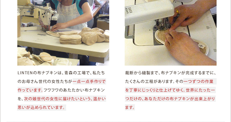 LINTENの布ナプキンは、青森の工場で、私たちのお母さん世代の女性たちが一点一点手作りで作っています。フワフワのあたたかい布ナプキンを、次の娘世代の女性に届けたいという、温かい思いが込められています。裁断から縫製まで、布ナプキンが完成するまでに、たくさんの工程があります。その一つずつの作業を丁寧にじっくりと仕上げてゆく。世界にたった一つだけの、あなただけの布ナプキンが出来上がります。