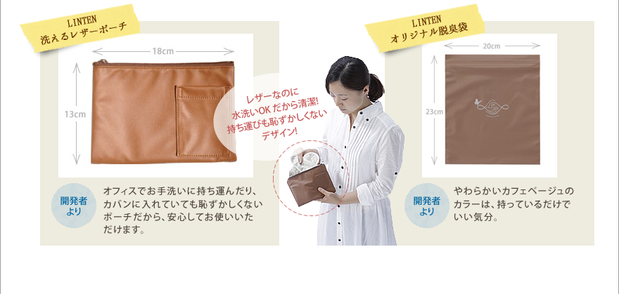 LINTEN洗えるレザーポーチ　オフィスでお手洗いに持ち運んだり、カバンに入れていても恥ずかしくないポーチだから、安心してお使いいただけます。レザーなのに水洗いOK だから清潔!持ち運びも恥ずかしくないデザイン!
LINTENオリジナル脱臭袋　やわらかいカフェベージュのカラーは、持っているだけでいい気分。