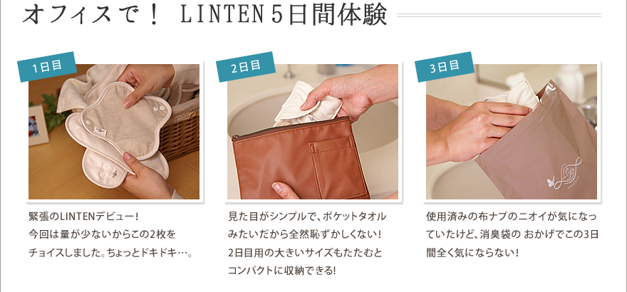 オフィスで！ LINTEN5日間体験　1日目/緊張のLINTENデビュー！今回は量が少ないからこの2枚をチョイスしました。ちょっとドキドキ…。
2日目/見た目がシンプルで、ポケットタオルみたいだから全然恥ずかしくない！2日目用の大きいサイズもたたむとコンパクトに収納できる!
3日目/使用済みの布ナプのニオイが気になっていたけど、消臭袋の おかげでこの3日間全く気にならない！