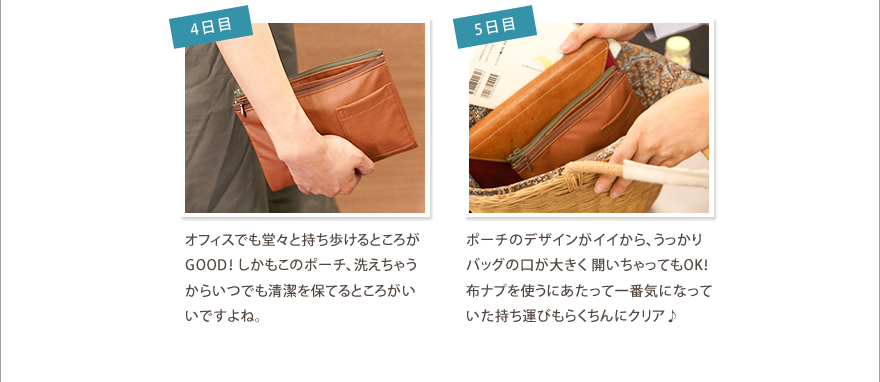4日目/オーガニック感のある専用ポーチがお気に入り♪オフィスで も堂々と持ち歩けるところがGOOD！ しかもこのポーチ、洗えちゃうからいつでも清潔を保てるところがいいですよね。
5日目/ポーチのデザインがイイから、うっかりバッグの口が大きく 開いちゃってもOK！布ナプを使うにあたって一番気になって いた持ち運びもらくちんにクリア♪