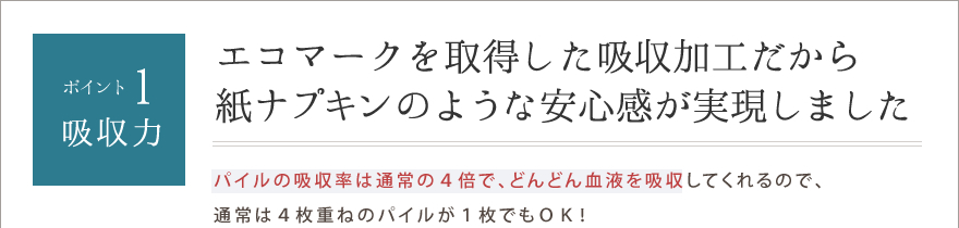 ポイント1.吸収力　エコマークを取得した吸収加工だから紙ナプキンのような安心感が実現しました
パイルの吸収率は通常の４倍で、どんどん血液を吸収してくれるので、通常は４枚重ねのパイルが１枚でもＯＫ！