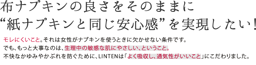 布ナプキンの良さをそのままに“紙ナプキンと同じ安心感”を実現したい!モレにくいこと。それは女性がナプキンを使うときに欠かせない条件です。
でもそれより大切なことは、肌が敏感になる月経期間に肌にやさしいものを使うことではないでしょうか。