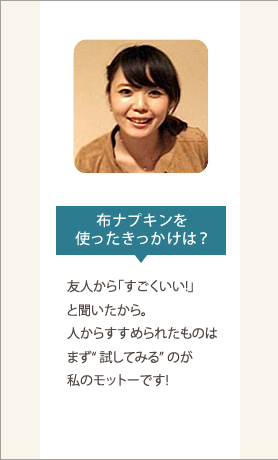 布ナプキンを使ったきっかけは？友人から「すごくいい!」と聞いたから。人からすすめられたものはまず“ 試してみる” のが私のモットーです!